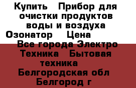  Купить : Прибор для очистки продуктов,воды и воздуха.Озонатор  › Цена ­ 25 500 - Все города Электро-Техника » Бытовая техника   . Белгородская обл.,Белгород г.